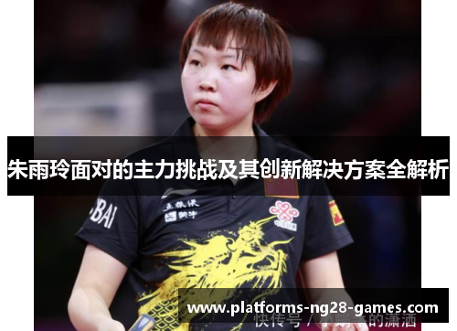 朱雨玲面对的主力挑战及其创新解决方案全解析