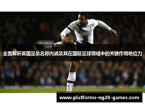 全面解析英国足总名称内涵及其在国际足球领域中的关键作用地位力