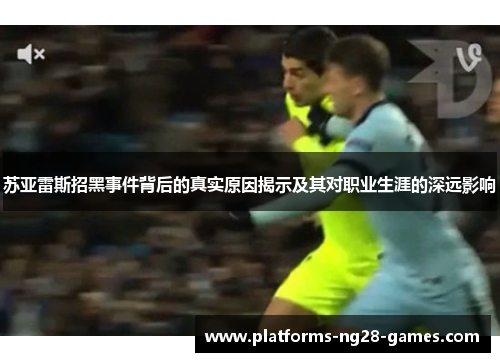 苏亚雷斯招黑事件背后的真实原因揭示及其对职业生涯的深远影响