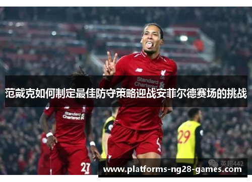 范戴克如何制定最佳防守策略迎战安菲尔德赛场的挑战