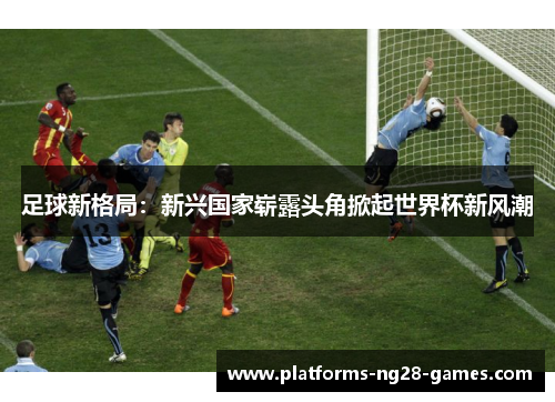 足球新格局:新兴国家崭露头角掀起世界杯新风潮 足球新格局:新兴国家崭露头角掀起世界杯新风潮